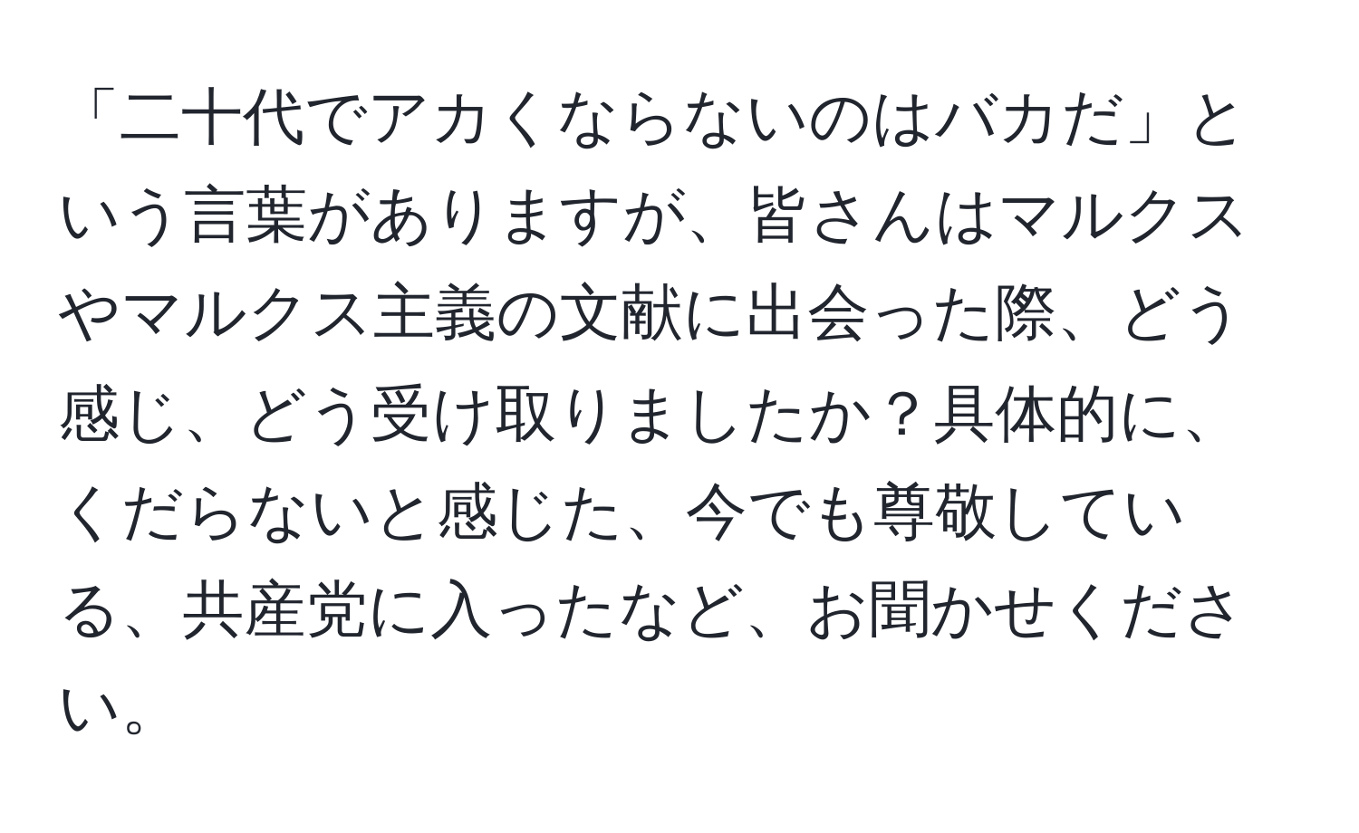 「二十代でアカくならないのはバカだ」という言葉がありますが、皆さんはマルクスやマルクス主義の文献に出会った際、どう感じ、どう受け取りましたか？具体的に、くだらないと感じた、今でも尊敬している、共産党に入ったなど、お聞かせください。