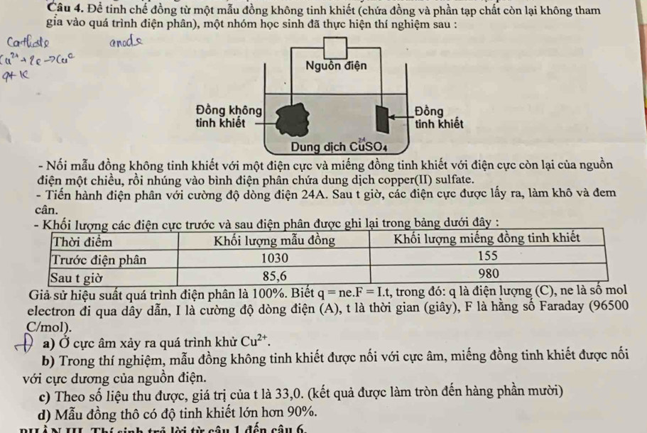 Đề tinh chế đồng từ một mẫu đồng không tinh khiết (chứa đồng và phần tạp chất còn lại không tham 
gia vào quá trình điện phân), một nhóm học sinh đã thực hiện thí nghiệm sau : 
- Nối mẫu đồng không tinh khiết với một điện cực và miếng đồng tinh khiết với điện cực còn lại của nguồn 
điện một chiều, rồi nhúng vào bình điện phân chứa dung dịch copper(II) sulfate. 
- Tiến hành điện phân với cường độ dòng điện 24A. Sau t giờ, các điện cực được lấy ra, làm khô và đem 
cân. 
ảng dưới đây : 
Giả sử hiệu suất quá trình điện phân là 100%. Biết q=ne. F=I.t , trong đó: q là điện lượng (C), ne là số mol 
electron đi qua dây dẫn, I là cường độ dòng điện (A), t là thời gian (giây), F là hằng số Faraday (96500
C/mol). 
a) Ở cực âm xảy ra quá trình khử Cu^(2+). 
b) Trong thí nghiệm, mẫu đồng không tinh khiết được nối với cực âm, miếng đồng tinh khiết được nối 
với cực dương của nguồn điện. 
c) Theo số liệu thu được, giá trị của t là 33,0. (kết quả được làm tròn đến hàng phần mười) 
d) Mẫu đồng thô có độ tinh khiết lớn hơn 90%. 
l i từ câu 1 đến câu 6