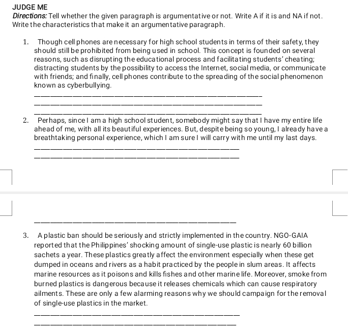 JUDGE ME 
Directions: Tell whether the given paragraph is argumentative or not. Write A if it is and NA if not. 
Write the characteristics that make it an argumentative paragraph. 
1. Though cell phones are necessary for high school students in terms of their safety, they 
should still be prohibited from being used in school. This concept is founded on several 
reasons, such as disrupting the educational process and facilitating students' cheating; 
distracting students by the possibility to access the Internet, social media, or communicate 
with friends; and finally, cell phones contribute to the spreading of the social phenomenon 
known as cyberbullying. 
_ 
_ 
_ 
2. Perhaps, since I am a high school student, somebody might say that I have my entire life 
ahead of me, with all its beautiful experiences. But, despite being so young, I already have a 
breathtaking personal experience, which I am sure I will carry with me until my last days. 
_ 
_ 
_ 
3. A plastic ban should be seriously and strictly implemented in the country. NGO-GAIA 
reported that the Philippines' shocking amount of single-use plastic is nearly 60 billion
sachets a year. These plastics greatly affect the environment especially when these get 
dumped in oceans and rivers as a habit practiced by the people in slum areas. It affects 
marine resources as it poisons and kills fishes and other marine life. Moreover, smoke from 
burned plastics is dangerous because it releases chemicals which can cause respiratory 
ailments. These are only a few alarming reasons why we should campaign for the removal 
of single-use plastics in the market. 
_ 
_