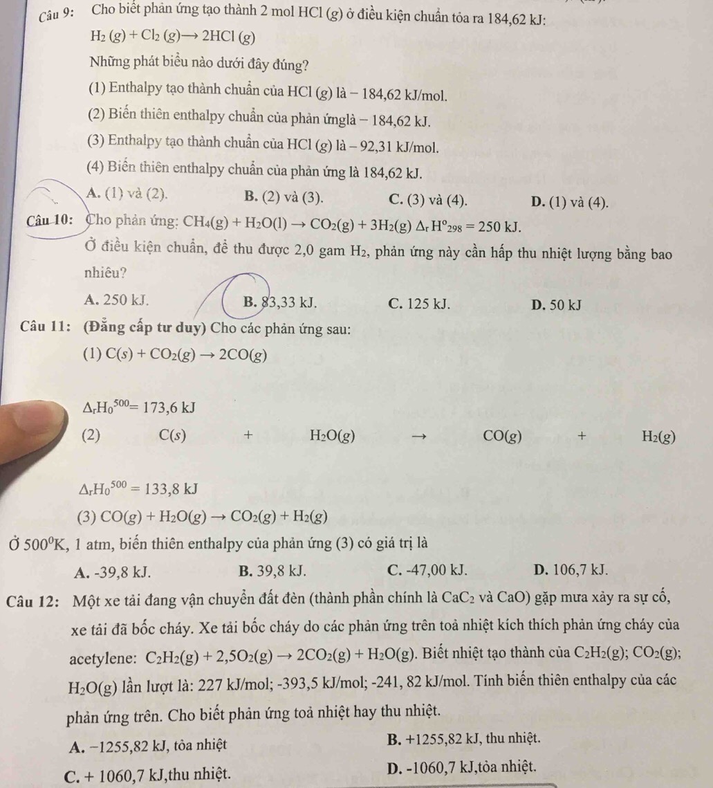 Cho biết phản ứng tạo thành 2 mol HCl (g) ở điều kiện chuẩn tỏa ra 184,62 kJ:
H_2(g)+Cl_2(g)to 2HCl(g)
Những phát biều nào dưới đây đúng?
(1) Enthalpy tạo thành chuẩn của HCl (g) là − 184,62 kJ/mol.
(2) Biến thiên enthalpy chuẩn của phản ứnglà − 184,62 kJ.
(3) Enthalpy tạo thành chuẩn của HCl (g) là - 92,31 kJ/mol.
(4) Biển thiên enthalpy chuẩn của phản ứng là 184,62 kJ.
A. (1) và (2). B. (2) và (3). C. (3) và (4). D. (1) và (4).
Câu 10:  Cho phản ứng: CH_4(g)+H_2O(l)to CO_2(g)+3H_2(g)△ _rH°_298=250kJ.
Ở điều kiện chuẩn, đề thu được 2,0 gam H_2 2, phản ứng này cần hấp thu nhiệt lượng bằng bao
nhiêu?
A. 250 kJ. B. 83,33 kJ. C. 125 kJ. D. 50 kJ
Câu 11: (Đẳng cấp tư duy) Cho các phản ứng sau:
(1) C(s)+CO_2(g)to 2CO(g)
△ _rH_0^((500)=173,6kJ
(2) C(s) + H_2)O(g) CO(g) + H_2(g)
△ _rH_0^((500)=133,8kJ
(3) CO(g)+H_2)O(g)to CO_2(g)+H_2(g)
Ở 500°K , 1 atm, biến thiên enthalpy của phản ứng (3) có giá trị là
A. -39,8 kJ. B. 39,8 kJ. C. -47,00 kJ. D. 106,7 kJ.
Câu 12: Một xe tải đang vận chuyển đất đèn (thành phần chính là CaC_2 và Ca O) gặp mưa xảy ra sự cố,
xe tải đã bốc cháy. Xe tải bốc cháy do các phản ứng trên toả nhiệt kích thích phản ứng cháy của
acetylene: C_2H_2(g)+2,5O_2(g)to 2CO_2(g)+H_2O(g). Biết nhiệt tạo thành của C_2H_2(g);CO_2(g);
H_2O(g) lần lượt là: 227 kJ/mol; -393,5 kJ/mol; -241, 82 kJ/mol. Tính biến thiên enthalpy của các
phản ứng trên. Cho biết phản ứng toả nhiệt hay thu nhiệt.
A. −1255,82 kJ, tòa nhiệt B. +1255,82 kJ, thu nhiệt.
C. + 1060,7 kJ,thu nhiệt. D. -1060,7 kJ,tỏa nhiệt.
