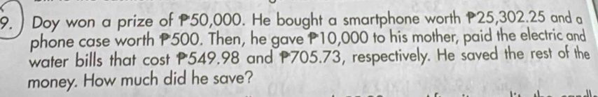 ) Doy won a prize of P50,000. He bought a smartphone worth P25,302.25 and a 
phone case worth P500. Then, he gave P10,000 to his mother, paid the electric and 
water bills that cost P549.98 and P705.73, respectively. He saved the rest of the 
money. How much did he save?