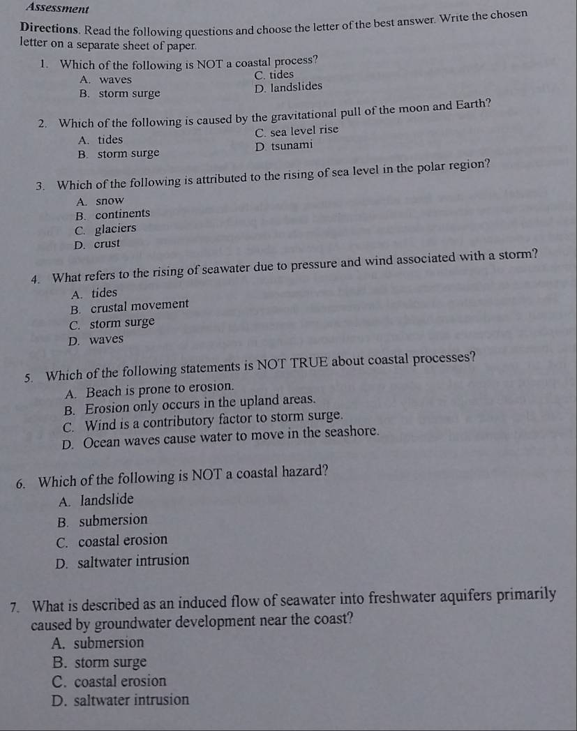 Assessment
Directions. Read the following questions and choose the letter of the best answer. Write the chosen
letter on a separate sheet of paper.
1. Which of the following is NOT a coastal process?
A. waves C. tides
B. storm surge D. landslides
2. Which of the following is caused by the gravitational pull of the moon and Earth?
A. tides C. sea level rise
B. storm surge D tsunami
3. Which of the following is attributed to the rising of sea level in the polar region?
A. snow
B. continents
C. glaciers
D. crust
4. What refers to the rising of seawater due to pressure and wind associated with a storm?
A. tides
B. crustal movement
C. storm surge
D. waves
5. Which of the following statements is NOT TRUE about coastal processes?
A. Beach is prone to erosion.
B. Erosion only occurs in the upland areas.
C. Wind is a contributory factor to storm surge.
D. Ocean waves cause water to move in the seashore.
6. Which of the following is NOT a coastal hazard?
A. landslide
B. submersion
C. coastal erosion
D. saltwater intrusion
7. What is described as an induced flow of seawater into freshwater aquifers primarily
caused by groundwater development near the coast?
A. submersion
B. storm surge
C. coastal erosion
D. saltwater intrusion