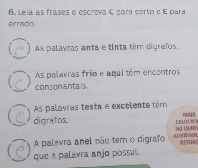 Leia as frases e escreva C para certo e E para 
errado. 
As palavras anta e tinta têm dígrafos. 
As palavras frio e aqui têm encontros 
consonantais. 
As palavras testa e excelente têm 
MAIS 
dígrafos. Exercíci 
NO LIVRO 
A palavra anel não tem o dígrafo ATIVIDADE 
REFORC 
que a palavra anjo possui.