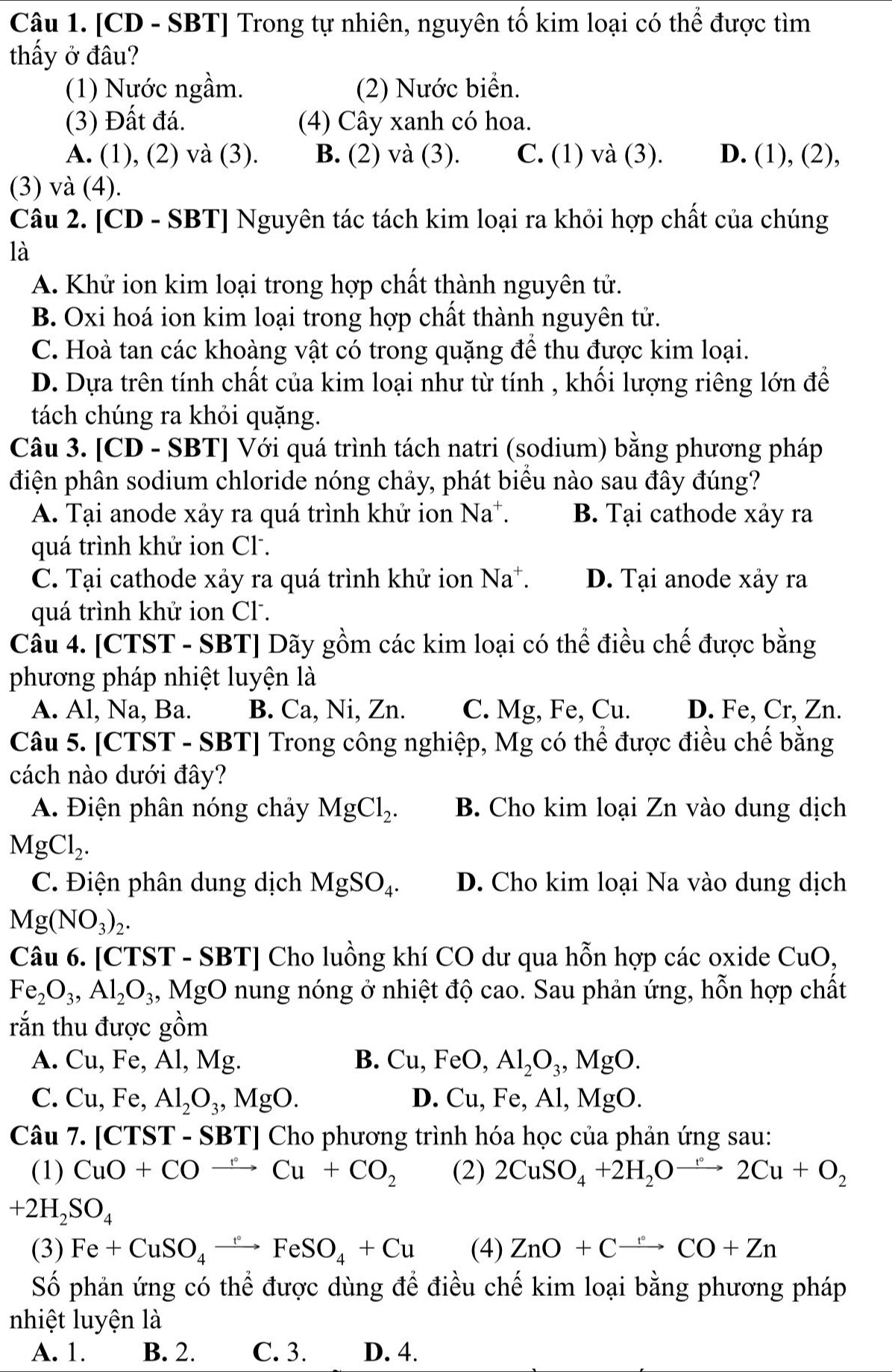 [CD - SBT] Trong tự nhiên, nguyên tố kim loại có thể được tìm
thấy ở đâu?
(1) Nước ngầm. (2) Nước biển.
(3) Đất đá. (4) Cây xanh có hoa.
A. (1), (2) và (3). B. (2) và (3). C. (1) và (3). D. (1), (2),
(3) và (4).
Câu 2. [CD - SBT] Nguyên tác tách kim loại ra khỏi hợp chất của chúng
là
A. Khử ion kim loại trong hợp chất thành nguyên tử.
B. Oxi hoá ion kim loại trong hợp chất thành nguyên tử.
C. Hoà tan các khoàng vật có trong quặng để thu được kim loại.
D. Dựa trên tính chất của kim loại như từ tính , khối lượng riêng lớn để
tách chúng ra khỏi quặng.
Câu 3. [CD - SBT] Với quá trình tách natri (sodium) bằng phương pháp
điện phân sodium chloride nóng chảy, phát biểu nào sau đây đúng?
A. Tại anode xảy ra quá trình khử ion Na^+. B. Tại cathode xảy ra
quá trình khử ion Cl .
C. Tại cathode xảy ra quá trình khử ion Na^+. D. Tại anode xảy ra
quá trình khử ion Cl .
Câu 4. [CTST - SBT] Dãy gồm các kim loại có thể điều chế được bằng
phương pháp nhiệt luyện là
A. Al, Na, Ba. B. Ca, Ni, Zn. C. Mg, Fe, Cu. D. Fe, Cr, Zn.
Câu 5. [CTST - SBT] Trong công nghiệp, Mg có thể được điều chế bằng
cách nào dưới đây?
A. Điện phân nóng chảy MgCl_2. B. Cho kim loại Zn vào dung dịch
MgCl_2.
C. Điện phân dung dịch MgSO_4. D. Cho kim loại Na vào dung dịch
Mg(NO_3)_2.
Câu 6. [CTST - SBT] Cho luồng khí CO dư qua hỗn hợp các oxide CuO,
Fe_2O_3,Al_2O_3 MgO O nung nóng ở nhiệt độ cao. Sau phản ứng, hỗn hợp chất
rắn thu được gồm
A. Cu,Fe,Al,Mg. B. Cu,FeO,Al_2O_3,MgO.
C. Cu,Fe,Al_2O_3,MgO. D. Cu, Fe, Al, MgO.
Câu 7. [CTST - SBT] Cho phương trình hóa học của phản ứng sau:
(1) CuO+COto Cu+CO_2 (2) 2CuSO_4+2H_2Oto 2Cu+O_2
+2H_2SO_4
(3) Fe+CuSO_4xrightarrow circ FeSO_4+Cu (4) ZnO+Cto CO+Zn
Số phản ứng có thể được dùng đề điều chế kim loại bằng phương pháp
nhiệt luyện là
A. 1. B. 2. C. 3. D. 4.