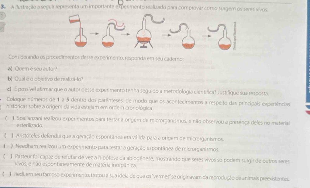 A ilustração a seguir representa um importante experimento realizado para comprovar como surgem os seres vivos.
1
Considerando os procedimentos desse experimento, responda em seu caderno:
a) Quemé seu autor?
b) Qual é o objetivo de realizá-lo?
c) É possível afirmar que o autor desse experimento tenha seguido a metodologia científica? Justifique sua resposta.
Coloque números de 1 a 5 dentro dos parênteses, de modo que os acontecimentos a respeito das principais experiências
históricas sobre a origem da vida estejam em ordem cronológica.
( ) Spallanzani realizou experimentos para testar a origem de microrganismos, e não observou a presença deles no material
esterilizado.
( ) Aristóteles defendia que a geração espontânea era válida para a origem de microrganismos.
 ) Needham realizou um experimento para testar a geração espontânea de microrganismos.
 ) Pasteur foi capaz de refutar de vez a hipótese da abiogênese, mostrando que seres vivos só podem surgir de outros seres
vivos, e não espontaneamente de matéria inorgânica.
( ) Redi, em seu famoso experimento, testou a sua ideia de que os 'vermes'' se originavam da reprodução de animais preexistentes.