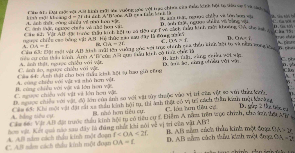 Đặt một vật AB hình mũi tên vuông góc với trục chính của thấu kính hội tụ tiêu cự f và cách t
kính một khoảng d=2f thi ảnh A' 'B'của AB qua thấu kính là
A. ảnh thật, cùng chiều và nhỏ hơn vật. B. ảnh thật, ngược chiều và lớn hơn vật B. tía tôi bị
C. ảnh thật, ngược chiều và nhỏ hơn vật. D. ảnh thật, ngược chiều và băng vật. C. tía tới c D. tia tới
Cầu 62: Vật AB đặt trước thấu kính hội tụ có tiêu cự f và cách thấu kính một khoảng OA cho ảnh A Câu 751
ngược chiều cao bằng vật AB. Hệ thức nào sau đây là đúng nhất? trục chín
C. OA>f. D. OA
A. OA=f. B. OA=2f. A. phưc
Câu 63: Đặt một vật AB hình mũi tên vuông góc với trục chính của thấu kính hội tụ và nằm trong kho B. phư
tiêu cự của thấu kính. Ảnh A'B' của AB qua thấu kính có tính chất là
A. ảnh thật, ngược chiều với vật. B. ảnh thật, cùng chiều với vật.
C. ảnh ảo, ngược chiều với vật. D. ảnh ảo, cùng chiều với vật.
C.ph
D. ph
Câu 64: Anh thật cho bởi thấu kính hội tụ bao giờ cũng Câu A. T
A. cùng chiều với vật và nhỏ hơn vật.
B. cùng chiều với vật và lớn hơn vật. B. 
C.
C. ngược chiều với vật và lớn hơn vật.
D. ngược chiều với vật, độ lớn của ảnh so với vật tùy thuộc vào vị trí của vật so với thấu kính. D
Câu 65: Khi một vật đặt rất xa thấu kính hội tụ, thì ảnh thật có vị trí cách thấu kính một khoảng C
A. bằng tiêu cự. B. nhỏ hơn tiêu cự. C. lớn hơn tiêu cự. D. gấp 2 lần tiêu cự.
Cầu 66: Vật AB đặt trước thầu kính hội tụ có tiêu cự f. Điểm A nằm trên trục chính, cho ảnh thật A'B'
hơm vật. Kết quả nào sau đây là đúng nhất khi nói về vị trí của vật AB?
A. AB nằm cách thầu kính một đoạn f B. AB nằm cách thấu kính một đoạn OA>2f.
C. AB nằm cách thầu kính một đoạn OA=£
D. AB nằm cách thấu kính một đoạn OA=2f
u a  c hính  ch o ảnh th ậ   t