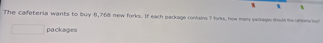 The cafeteria wants to buy 8,768 new forks. If each package contains 7 forks, how many packages should the cafeteria buy? 
packages