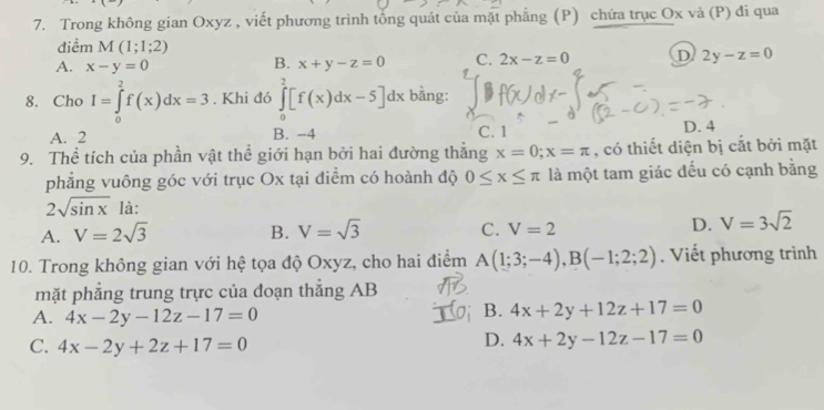 Trong không gian Oxyz , viết phương trình tổng quát của mặt phẳng (P) chứa trục Ox và (P) đi qua
điểm M(1;1;2)
A. x-y=0 x+y-z=0 C. 2x-z=0 D 2y-z=0
B.
8. Cho I=∈tlimits _0^(2f(x)dx=3. Khi đó ∈tlimits _0^2[f(x)dx-5]dx bằng:
A. 2 B. -4 C. 1 D. 4
9. Thể tích của phần vật thể giới hạn bởi hai đường thăng x=0;x=π , có thiết diện bị cắt bởi mặt
phẳng vuông góc với trục Ox tại điểm có hoành độ 0≤ x≤ π là một tam giác đếu có cạnh bằng
2sqrt sin x) là:
A. V=2sqrt(3) B. V=sqrt(3) C. V=2 D. V=3sqrt(2)
10. Trong không gian với hệ tọa độ Oxyz, cho hai điểm A(1;3;-4), B(-1;2;2). Viết phương trình
mặt phẳng trung trực của đoạn thẳng AB
A. 4x-2y-12z-17=0
B. 4x+2y+12z+17=0
C. 4x-2y+2z+17=0
D. 4x+2y-12z-17=0