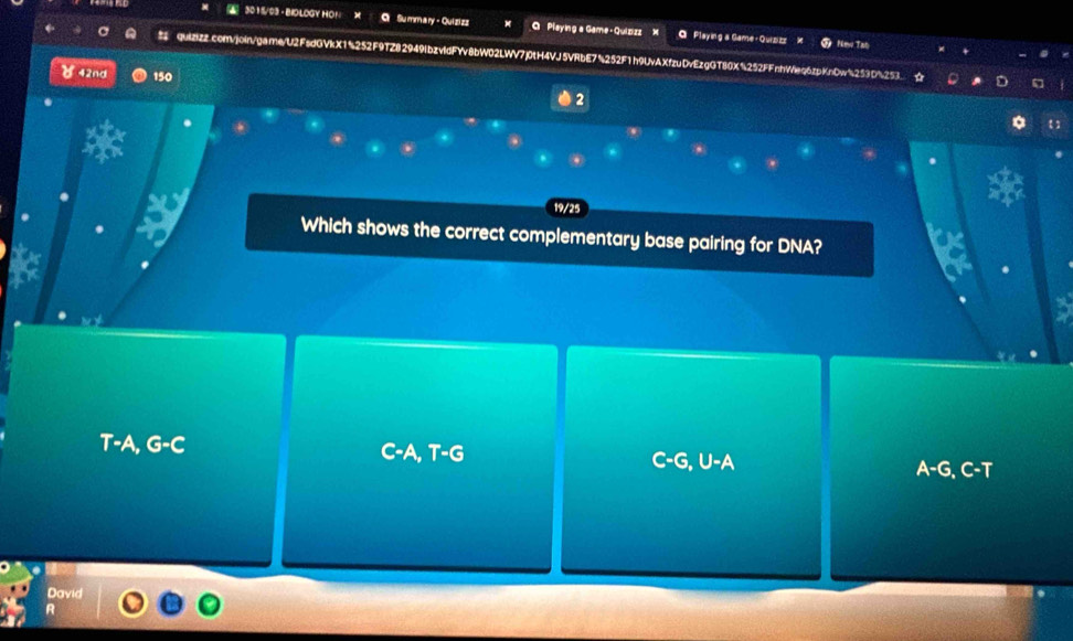 3011/93 - BIOLOGY HO! Summary - Quizizz Q Playing a Game - Quizizz 》 a Playing a Game+Quizizz
Nimw Tat
quizizz.com/join/game/U2FsdGVkX1%252F9TZ82949lbzvldFYv8bW02LWV7j0tH4VJ5VRbE7%252F1h9UvAXfzuDvEzgGT80X%252FFnhWeq6zpKnDw%253D%253.
४ 42nd 150 2
19/25
Which shows the correct complementary base pairing for DNA?
T-A, G-C -A, T-G C-G, U-A
A-G, C-T
David