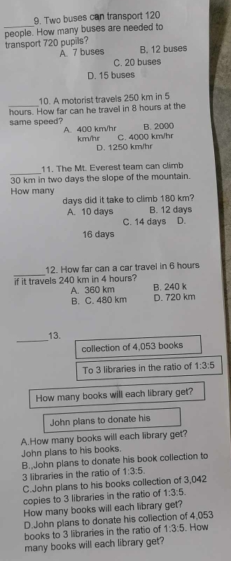 Two buses can transport 120
_
people. How many buses are needed to
transport 720 pupils?
A. 7 buses B. 12 buses
C. 20 buses
D. 15 buses
10. A motorist travels 250 km in 5
hours. How far can he travel in 8 hours at the
same speed?
A. 400 km/hr B. 2000
km/hr C. 4000 km/hr
D. 1250 km/hr
_
11. The Mt. Everest team can climb
30 km in two days the slope of the mountain.
How many
days did it take to climb 180 km?
A. 10 days B. 12 days
C. 14 days D.
16 days
_
12. How far can a car travel in 6 hours
if it travels 240 km in 4 hours?
A. 360 km B. 240 k
B. C. 480 km D. 720 km
_
13.
collection of 4,053 books
To 3 libraries in the ratio of 1:3:5
How many books will each library get?
John plans to donate his
A.How many books will each library get?
John plans to his books.
B. John plans to donate his book collection to
3 libraries in the ratio of 1:3:5.
C.John plans to his books collection of 3,042
copies to 3 libraries in the ratio of 1:3:5. 
How many books will each library get?
D.John plans to donate his collection of 4,053
books to 3 libraries in the ratio of 1:3:5. How
many books will each library get?