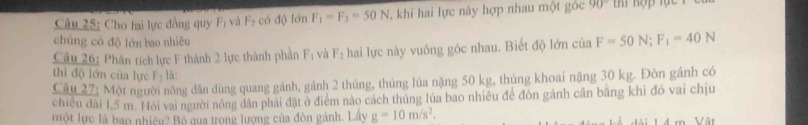 Cho hai lực đồng quy Fị và F_2 có độ lớn F_1=F_2=50N khi hai lực này hợp nhau một góc 90°
chủng có độ lớn bao nhiêu 
Câu 26: Phân tích lực F thành 2 lực thành phần F_1 vù F_2 hai lực này vuông góc nhau. Biết độ lớn của F=50N; F_1=40N
thì độ lớn của lực F_2 là: 
Câu 27: Một người nông dân dùng quang gánh, gánh 2 thúng, thúng lúa nặng 50 kg, thúng khoai nặng 30 kg. Đòn gánh có 
chiều dài 1.5 m. Hỏi vai người nông dân phải đặt ở điểm nào cách thúng lúa bao nhiêu để đòn gánh cân băng khi đó vai chịu 
một lực là bao nhiều? Bộ qua trong lượng của đòn gánh. Lây g=10m/s^2.