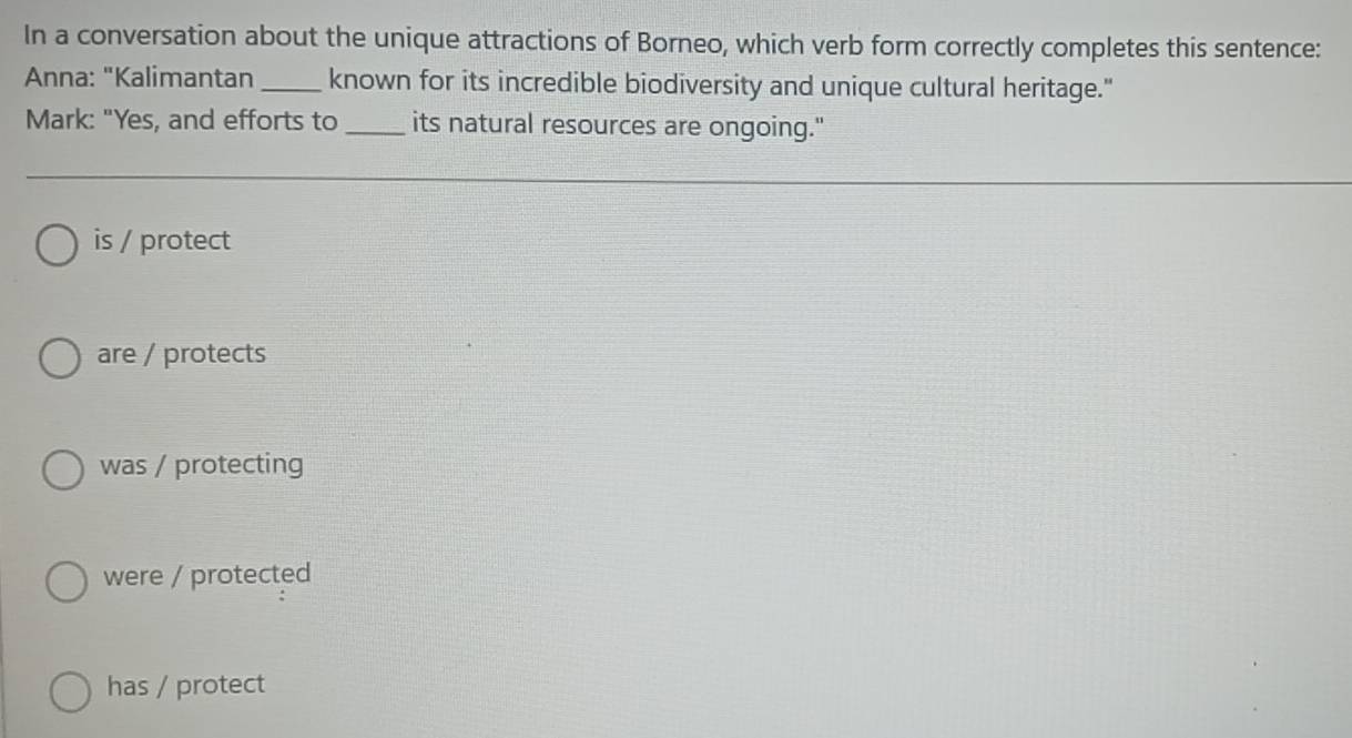 In a conversation about the unique attractions of Borneo, which verb form correctly completes this sentence:
Anna: "Kalimantan_ known for its incredible biodiversity and unique cultural heritage."
Mark: "Yes, and efforts to _its natural resources are ongoing."
is / protect
are / protects
was / protecting
were / protected
has / protect