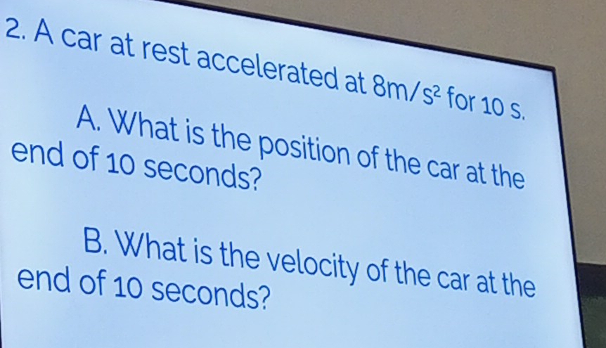 A car at rest accelerated at 8m/s^2 for 10 s. 
A. What is the position of the car at the 
end of 10 seconds? 
B. What is the velocity of the car at the 
end of 10 seconds?