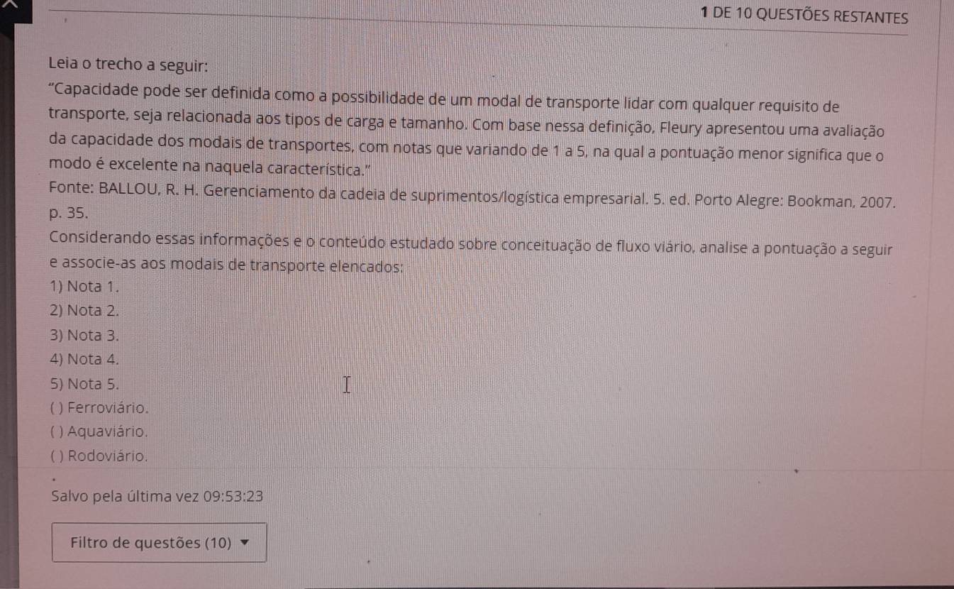 dE 10 QUeStÕeS REStAntes
Leia o trecho a seguir:
“Capacidade pode ser definida como a possibilidade de um modal de transporte lidar com qualquer requisito de
transporte, seja relacionada aos tipos de carga e tamanho. Com base nessa definição, Fleury apresentou uma avaliação
da capacidade dos modais de transportes, com notas que variando de 1 a 5, na qual a pontuação menor significa que o
modo é excelente na naquela característica.''
Fonte: BALLOU, R. H. Gerenciamento da cadeia de suprimentos/logística empresarial. 5. ed. Porto Alegre: Bookman, 2007.
p. 35.
Considerando essas informações e o conteúdo estudado sobre conceituação de fluxo viário, analise a pontuação a seguir
e associe-as aos modais de transporte elencados:
1) Nota 1.
2) Nota 2.
3) Nota 3.
4) Nota 4.
5) Nota 5.
( ) Ferroviário.
( ) Aquaviário.
) Rodoviário.
Salvo pela última vez 09:53:23
Filtro de questões (10)