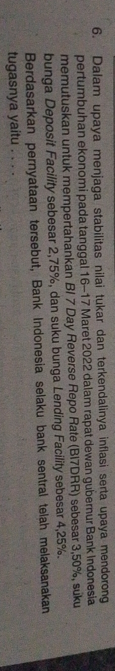 Dalam upaya menjaga stabilitas nilai tukar dan terkendalinya inflasi serta upaya mendorong 
pertumbuhan ekonomi pada tanggal 16 - 17 Maret 2022 dalam rapat dewan gubernur Bank Indonesia 
memutuskan untuk mempertahankan BI 7 Day Reverse Repo Rate (Bl7DRR) sebesar 3,50%, suku 
bunga Deposit Facility sebesar 2,75%, dan suku bunga Lending Facility sebesar 4,25%. 
Berdasarkan pernyataan tersebut, Bank Indonesia selaku bank sentral telah melaksanakan 
tugasnya yaitu . . . .