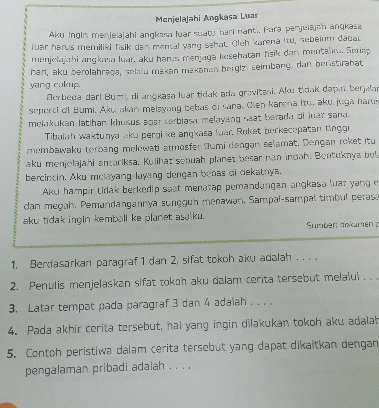 Menjelajahi Angkasa Luar
Aku ingin menjelajahi angkasa luar suatu hari nanti. Para penjelajah angkasa
luar harus memiliki fisik dan mental yang sehat. Oleh karena itu, sebelum dapat
menjelajahi angkasa luar, aku harus menjaga kesehatan fisik dan mentalku. Setiap
hari, aku berolahraga, selalu makan makanan bergizi seimbang, dan beristirahat
yang cukup.
Berbeda dari Bumi, di angkasa luar tidak ada gravitasi. Aku tidak dapat berjalar
seperti di Bumi. Aku akan melayang bebas di sana. Oleh karena itu, aku juga harus
melakukan latihan khusus agar terbiasa melayang saat berada di luar sana.
Tibalah waktunya aku pergi ke angkasa luar. Roket berkecepatan tinggi
membawaku terbang melewati atmosfer Bumi dengan selamat. Dengan roket itu
aku menjelajahi antariksa. Kulihat sebuah planet besar nan indah. Bentuknya bula
bercincin. Aku melayang-layang dengan bebas di dekatnya.
Aku hampir tidak berkedip saat menatap pemandangan angkasa luar yang e
dan megah. Pemandangannya sungguh menawan. Sampai-sampai timbul perasa
aku tidak ingin kembali ke planet asalku.
Sumber: dokumen p
1. Berdasarkan paragraf 1 dan 2, sifat tokoh aku adalah . . . .
2. Penulis menjelaskan sifat tokoh aku dalam cerita tersebut melalui . . .
3. Latar tempat pada paragraf 3 dan 4 adalah . . . .
4. Pada akhir cerita tersebut, hal yang ingin dilakukan tokoh aku adalah
5. Contoh peristiwa dalam cerita tersebut yang dapat dikaitkan dengan
pengalaman pribadi adalah . . . .