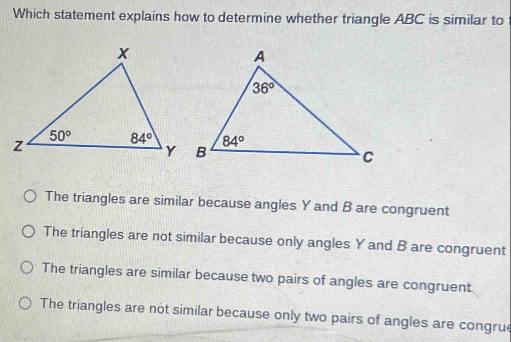 Which statement explains how to determine whether triangle ABC is similar to
The triangles are similar because angles Y and B are congruent
The triangles are not similar because only angles Y and B are congruent
The triangles are similar because two pairs of angles are congruent
The triangles are not similar because only two pairs of angles are congrue