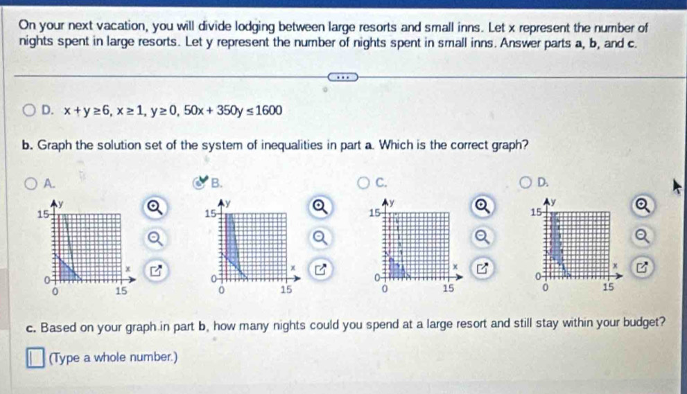 On your next vacation, you will divide lodging between large resorts and small inns. Let x represent the number of
nights spent in large resorts. Let y represent the number of nights spent in small inns. Answer parts a, b, and c.
D. x+y≥ 6, x≥ 1, y≥ 0, 50x+350y≤ 1600
b. Graph the solution set of the system of inequalities in part a. Which is the correct graph?
A.
B.
C.
D.

B

c. Based on your graph in part b, how many nights could you spend at a large resort and still stay within your budget?
(Type a whole number.)