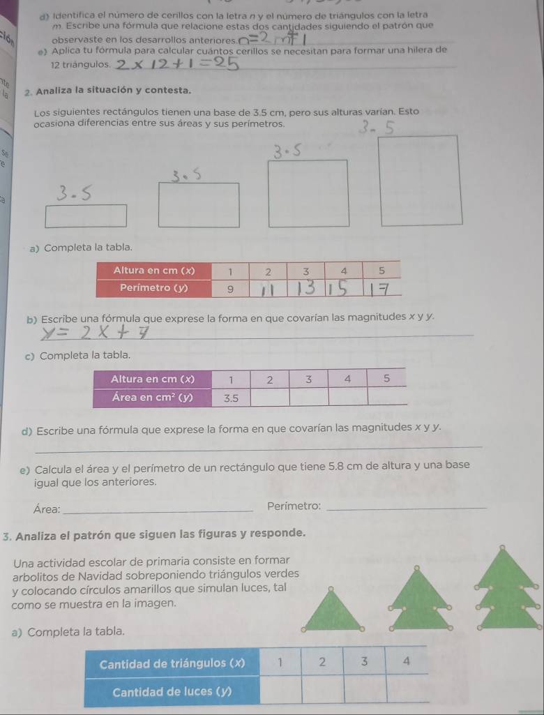 d》 Identifica el número de cerillos con la letra n y el número de triángulos con la letra
m. Escribe una fórmula que relacione estas dos cantidades siguiendo el patrón que
clór observaste en los desarrollos anteriores
_
e) Aplica tu fórmula para calcular cuántos cerillos se necesitan para formar una hilera de
12 triángulos._
ite
là 2. Analiza la situación y contesta.
Los siguientes rectángulos tienen una base de 3.5 cm, pero sus alturas varían. Esto
ocasiona diferencias entre sus áreas y sus perímetros.
Se
a
a) Completa la tabla.
b) Escribe una fórmula que exprese la forma en que covarían las magnitudes x y y.
_
c) Completa la tabla.
d) Escribe una fórmula que exprese la forma en que covarían las magnitudes x y y.
_
e) Calcula el área y el perímetro de un rectángulo que tiene 5.8 cm de altura y una base
igual que los anteriores.
Área:_ Perímetro:_
3. Analiza el patrón que siguen las figuras y responde.
Una actividad escolar de primaria consiste en formar
arbolitos de Navidad sobreponiendo triángulos verdes
y colocando círculos amarillos que simulan luces, tal
como se muestra en la imagen.
a)Completa la tabla.