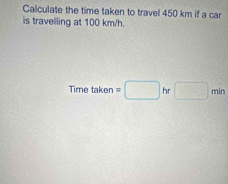 Calculate the time taken to travel 450 km if a car 
is travelling at 100 km/h. 
Time take n=□ hr □ min