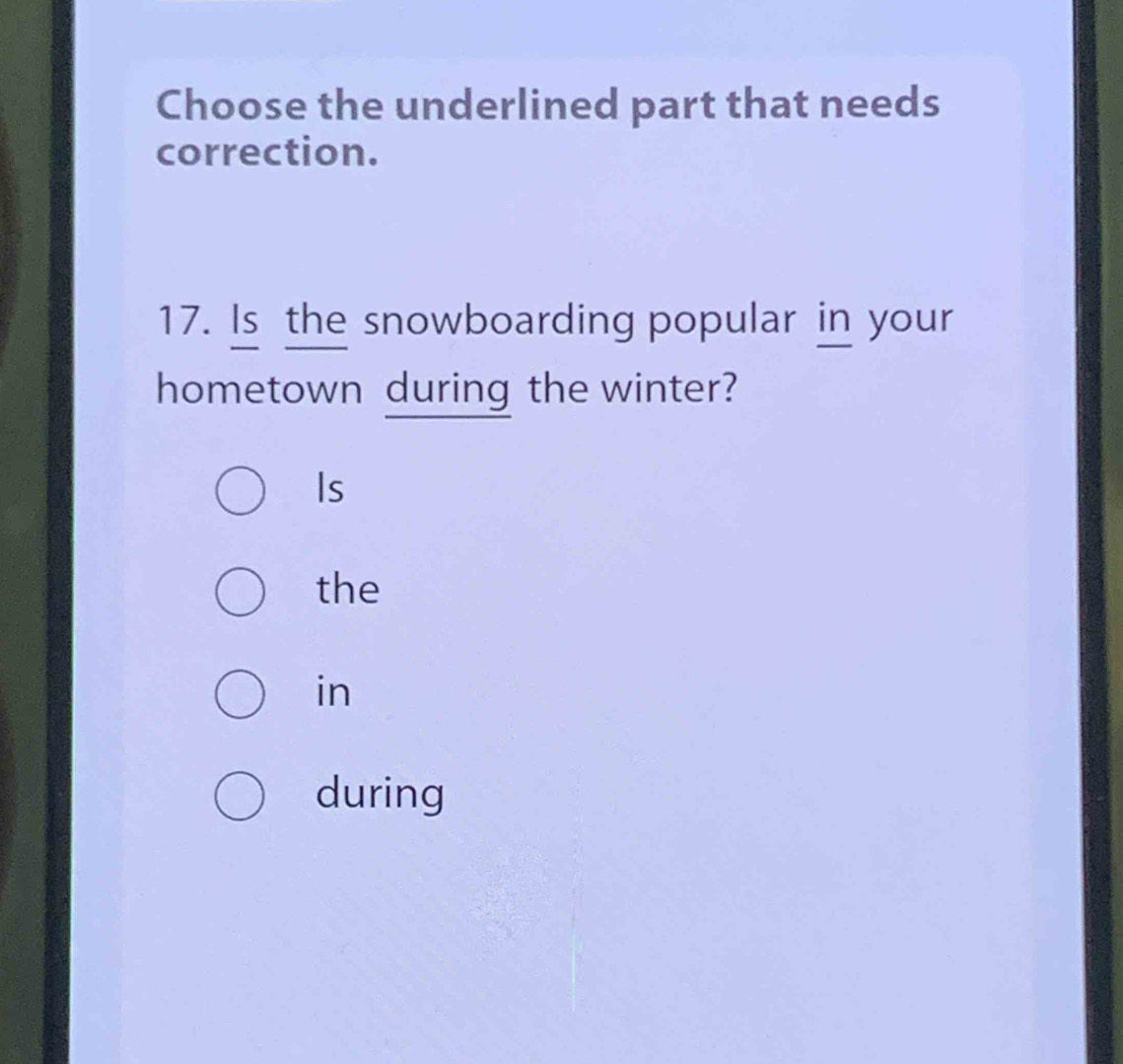 Choose the underlined part that needs
correction.
17. Is the snowboarding popular in your
hometown during the winter?
Is
the
in
during