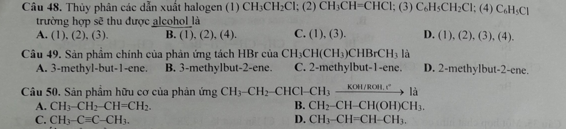 Thủy phân các dẫn xuất halogen (1) CH_3CH_2Cl; (2)CH_3CH=CHCl; (3)C_6H_5CH_2Cl; (4)C_6H_5Cl
trường hợp sẽ thu được alcohol là
A. (1), (2), (3). B. (1), (2), (4). C. (1),(3). D. (1),(2),(3),(4). 
Câu 49. Sản phầm chính của phản ứng tách HBr của CH_3CH(CH_3)CHBrCH_3 là
A. 3 -methyl-but- 1 -ene. B. 3 -methylbut- 2 -ene. C. 2 -methylbut- 1 -ene. D. 2 -methylbut- 2 -ene.
Câu 50. Sản phẩm hữu cơ của phản ứng CH_3-CH_2-CHC1-CH_3xrightarrow KOH/ROH.t°1a
A. CH_3-CH_2-CH=CH_2. B. CH_2-CH-CH(OH)CH_3.
C. CH_3-Cequiv C-CH_3. D. CH_3-CH=CH-CH_3.