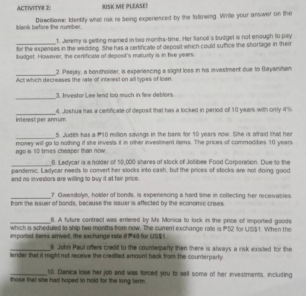 ACTIVITY# 2: RISK ME PLEASE! 
Directions: Identify what risk re being experienced by the following. Write your answer on the 
blank before the number. 
_1. Jeremy is getting married in two months -time. Her fiancé's budget is not enough to pay 
for the expenses in the wedding. She has a certificate of deposit which could suffice the shortage in their 
budget. However, the certificate of deposit's maturity is in five years. 
_2. Peejay, a bondholder, is experiencing a slight loss in his investment due to Bayanihan 
Act which decreases the rate of interest on all types of loan. 
_ 
3, Investor Lee lend too much in few debtors. 
_4. Joshua has a certificate of deposit that has a locked in period of 10 years with only 4%
interest per annum 
_5. Judith has a P10 million savings in the bank for 10 years now. She is afraid that her 
money will go to nothing if she invests it in other investment items. The prices of commodities 10 years
ago is 10 times cheaper than now. 
_6. Ladycar is a holder of 10,000 shares of stock of Jollibee Food Corporation. Due to the 
pandemic, Ladycar needs to convert her stocks into cash, but the prices of stocks are not doing good 
and no investors are willing to buy it at fair price. 
_7. Gwendolyn, holder of bonds, is experiencing a hard time in collecting her receivables 
from the issuer of bonds, because the issuer is affected by the economic crises. 
_8. A future contract was entered by Ms Monica to lock in the price of imported goods 
which is scheduled to ship two months from now. The current exchange rate is P52 for US $1. When the 
imported items arrived, the exchange rate if P48 for US $1. 
_9. John Paul offers credit to the counterparty then there is always a risk existed for the 
lender that it might not receive the credited amount back from the counterparty. 
_10. Danica lose her job and was forced you to sell some of her investments, including 
those that she had hoped to hold for the long term.