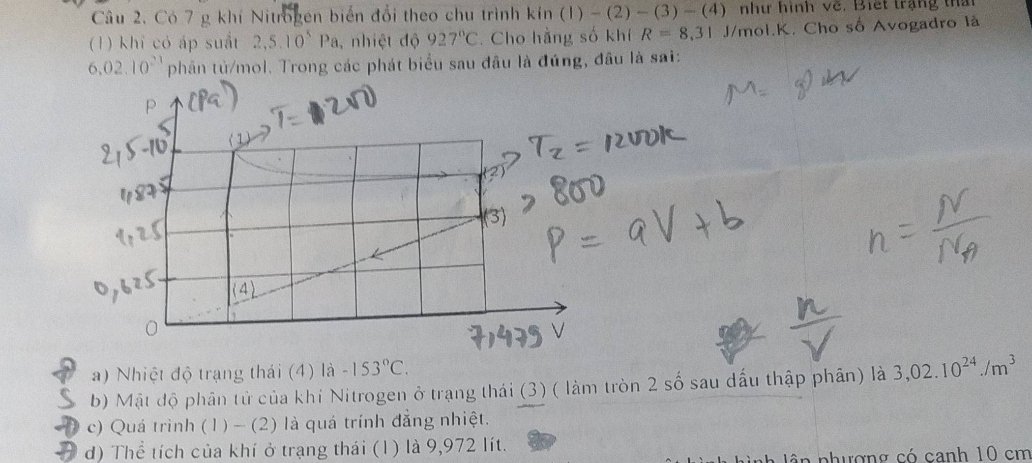 Có 7 g khí Nitrogen biến đổi theo chu trình kin (1)-(2)-(3)-(4) như hình về. Biết trạng thấ
(1) khi cỏ áp suất 2,5.10^5Pa , nhiệt độ 927°C. Cho hằng số khí R=8,31 J/mol.K. Cho số Avogadro là
6,02.10^(21) phân tù/mol. Trong các phát biểu sau đâu là đúng, đâu là sai:
D
(3)
a) Nhiệt độ trạng thái (4) là -153°C.
b) Mật độ phân tử của khí Nitrogen ở trạng thái (3) ( làm tròn 2 số sau dấu thập phân) là 3,02.10^(24)./m^3
c) Quá trình (1) - (2) là quá trính đẳng nhiệt.
d) Thể tích của khí ở trạng thái (1) là 9,972 lít.
lân phượng có canh 10 cm