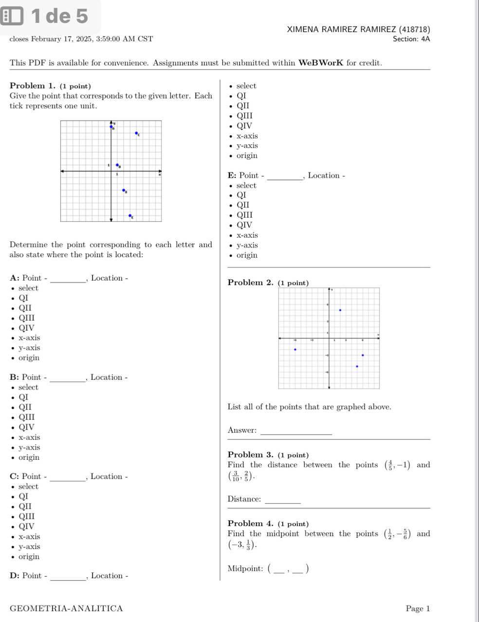 ■ 1 de 5
XIMENA RAMIREZ RAMIREZ (418718)
closes February 17, 2025, 3:59:00 AM CST Section: 4A
This PDF is available for convenience. Assignments must be submitted within WeBWorK for credit.
Problem 1. (1 point) select
Give the point that corresponds to the given letter. Each QI
tick represents one unit. QII
QIII
QIV
x-axis
y-axis
origin
E: Point -_ , Location -
select
QI
QII
QIII
QIV
x-axis
Determine the point corresponding to each letter and y-axis
also state where the point is located: origin
A: Point -_ , Location - Problem 2
select
QI
QII
QIII
QIV
x-axis
y-axis
origin
B: Point - _, Location -
select
QI
QII List all of the points that are graphed above.
QIII
QIV Answer:_
x-axis
y-axis Problem 3. (1 point)
origin
Find the distance between the points ( 4/5 ,-1) and
C: Point - _, Location - ( 3/10 , 2/5 ). 
select
QI Distance:_
QII
QIII
QIV Problem 4. (1 point)
x-axis Find the midpoint between the points ( 1/2 ,- 5/6 ) and
y-axis
(-3, 1/3 ).
origin
Midpoint: (_ ,_ )
D: Point - _, Location -
GEOMETRIA-ANALITICA Page 1