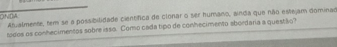 ONDA: 
Atualmente, tem se a possibilidade científica de clonar o ser humano, ainda que não estejam dominad 
todos os conhecimentos sobre isso. Como cada tipo de conhecimento abordaria a questão?