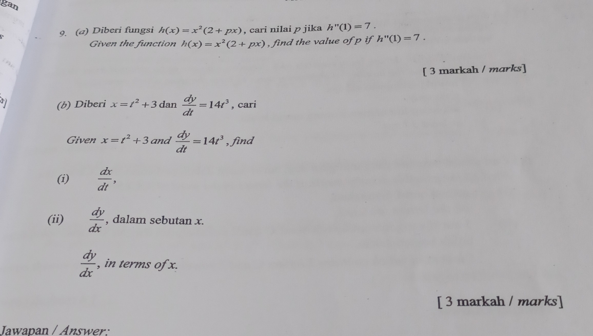 gan 
9. (a) Diberi fungsi h(x)=x^2(2+px) , cari nilai p jika h''(1)=7. 
Given the function h(x)=x^2(2+px) , find the value of p if h''(1)=7. 
n 
[ 3 markah / marks] 
(b) Diberi x=t^2+3 dan  dy/dt =14t^3 , cari 
Given x=t^2+3 and  dy/dt =14t^3 , find 
(i)  dx/dt , 
(ii)  dy/dx  , dalam sebutan x.
 dy/dx  , in terms of x. 
[ 3 markah / marks] 
Jawapan / Answer: