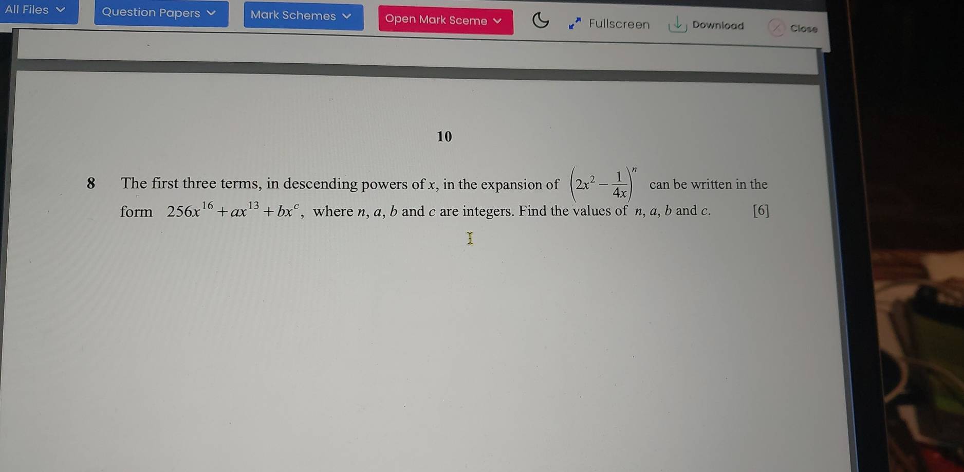 All Files Question Papers Mark Schemes Open Mark Sceme Fullscreen Download Close 
10 
8 The first three terms, in descending powers of x, in the expansion of (2x^2- 1/4x )^n can be written in the 
form 256x^(16)+ax^(13)+bx^c , where n, a, b and c are integers. Find the values of n, a, b and c. [6]