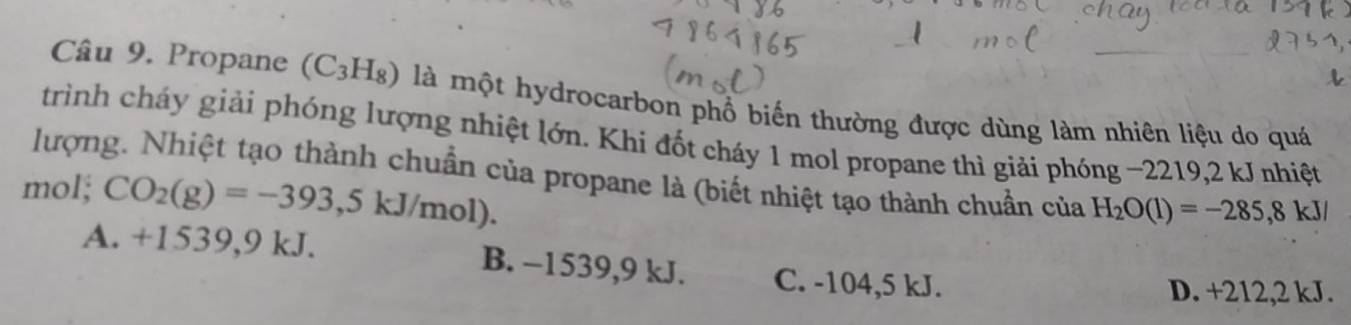 Propane (C_3H_8) là một hydrocarbon phổ biến thường được dùng làm nhiên liệu do quá
trình cháy giải phóng lượng nhiệt lớn. Khi đốt cháy 1 mol propane thì giải phóng ~2219,2 kJ nhiệt
lượng. Nhiệt tạo thành chuẩn của propane là (biết nhiệt tạo thành chuẩn của H_2O(l)=-285,8kJ/
mol; CO_2(g)=-393,5kJ/mol).
A. +1539, 9 kJ. B. −1539, 9 kJ. C. -104,5 kJ.
D. +212,2 kJ.