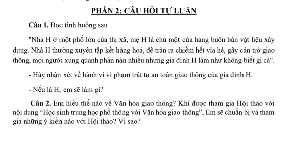 phần 2: câu hỏi tự luận 
Câu 1. Đọc tình huống sau 
''Nhà H ở một phố lớn của thị xã, mẹ H là chủ một cửa hàng buôn bán vật liệu xây 
dựng. Nhà H thường xuyên tập kết hàng hoá, đề tràn ra chiếm hết via hè, gây cản trở giao 
thông, mọi người xung quanh phàn nàn nhiều nhưng gia đình H làm như không biết gì cả". 
- Hãy nhận xét về hành vi vi phạm trật tự an toàn giao thông của gia đình H. 
- Nếu là H, em sẽ làm gì? 
Câu 2. Em hiều thể nào về Văn hóa giao thông? Khi được tham gia Hội thảo với 
nội dung “Học sinh trung học phổ thông với Văn hóa giao thông”, Em sẽ chuẩn bị và tham 
gia những ý kiến nào với Hội thảo? Vì sao?