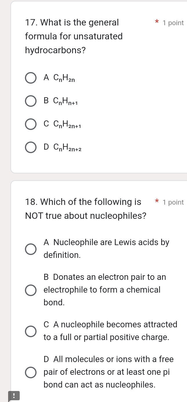 What is the general 1 point
formula for unsaturated
hydrocarbons?
AC_nH_2n
B C_nH_n+1
C C_nH_2n+1
D C_nH_2n+2
18. Which of the following is * 1 point
NOT true about nucleophiles?
A Nucleophile are Lewis acids by
definition.
B Donates an electron pair to an
electrophile to form a chemical
bond.
C A nucleophile becomes attracted
to a full or partial positive charge.
D All molecules or ions with a free
pair of electrons or at least one pi
bond can act as nucleophiles.
!