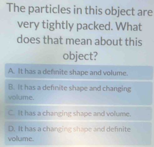 The particles in this object are
very tightly packed. What
does that mean about this
object?
A. It has a defnite shape and volume.
B. It has a defnite shape and changing
volume.
C. It has a changing shape and volume.
D. It has a changing shape and definite
volume.