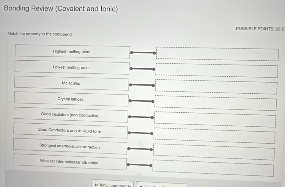 Bonding Review (Covalent and Ionic)
POSSIBLE POINTS: 28.5
Match the property to the compound.
Highest melting point
Lowest melting point
Molecules
Crystal lattices
Good insulators (non conductive)
Good Conductors only in liquid form
Strongest intermolecular attraction
Weakest intermolecular attraction
# Ionic compound