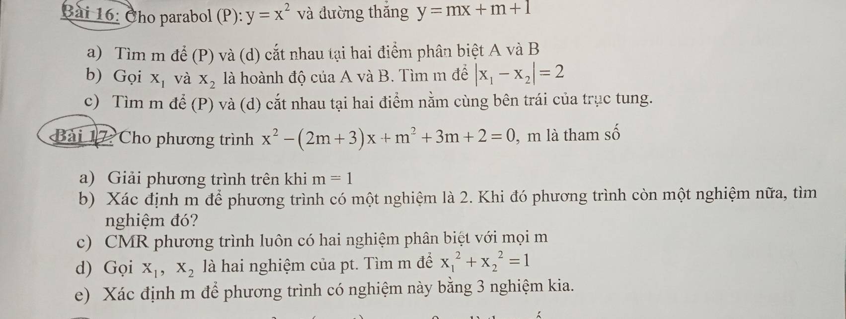 Cho parabol (P): y=x^2 và đường thắng y=mx+m+1
a) Tìm m để (P) và (d) cắt nhau tại hai điểm phân biệt A và B
b) Gọi X_1 và X_2 là hoành độ của A và B. Tìm m để |x_1-x_2|=2
c) Tìm m để (P) và (d) cắt nhau tại hai điểm nằm cùng bên trái của trục tung. 
Bài 17 Cho phương trình x^2-(2m+3)x+m^2+3m+2=0 , m là tham số 
a) Giải phương trình trên khi m=1
b) Xác định m để phương trình có một nghiệm là 2. Khi đó phương trình còn một nghiệm nữa, tìm 
nghiệm đó? 
c) CMR phương trình luôn có hai nghiệm phân biệt với mọi m 
d) Gọi X_1, X_2 là hai nghiệm của pt. Tìm m để x_1^2+x_2^2=1
e) Xác định m để phương trình có nghiệm này bằng 3 nghiệm kia.