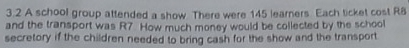 3.2 A school group attended a show. There were 145 learners Each ticket cost R8
and the transport was R7. How much money would be collected by the school 
secretory if the children needed to bring cash for the show and the transport