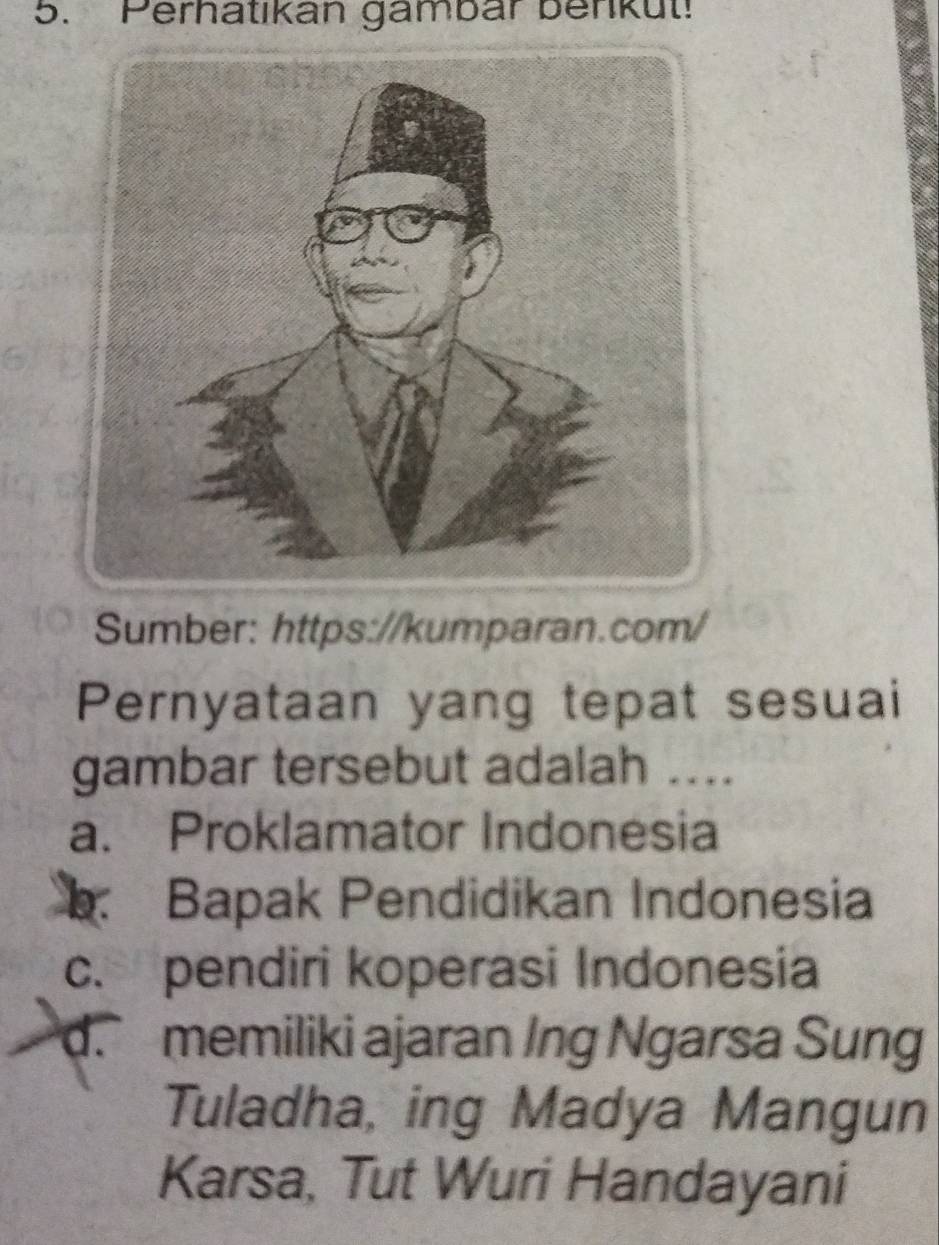 Perhatıkan gambar benkut!
Sumber: https://kumparan.com/
Pernyataan yang tepat sesuai
gambar tersebut adalah ....
a. Proklamator Indonesia
Bapak Pendidikan Indonesia
c. pendiri koperasi Indonesia
d. memiliki ajaran Ing Ngarsa Sung
Tuladha, ing Madya Mangun
Karsa, Tut Wuri Handayani