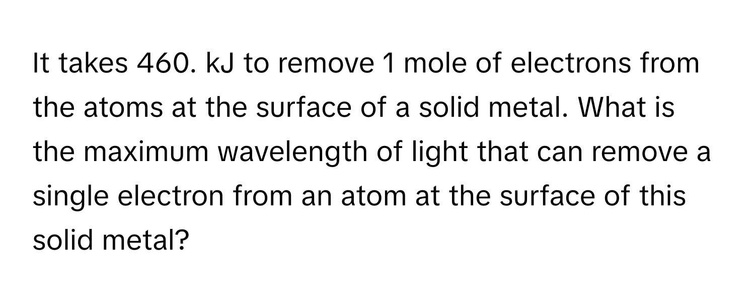 It takes 460. kJ to remove 1 mole of electrons from the atoms at the surface of a solid metal. What is the maximum wavelength of light that can remove a single electron from an atom at the surface of this solid metal?