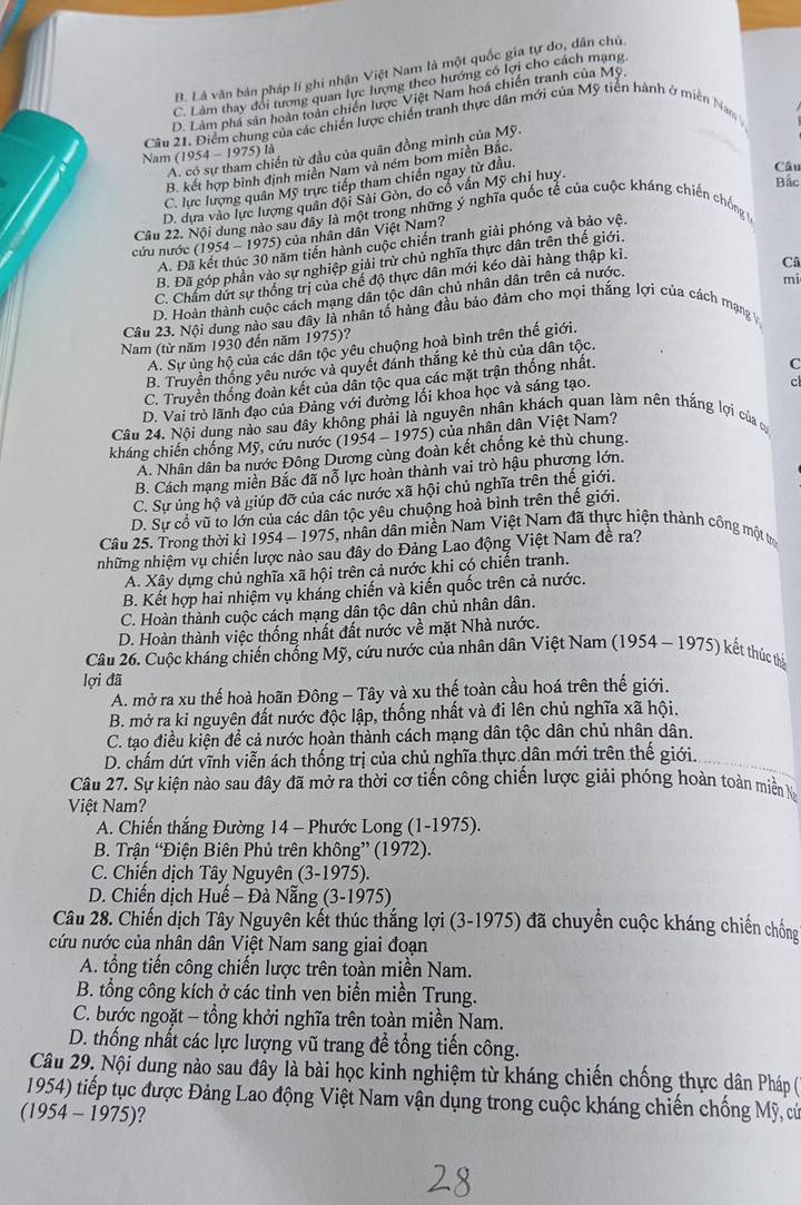 B. Là văn bản pháp lí ghi nhận Việt Nam là một quốc gia tự do, dân chủ
C. Làm thay đổi tượng quan lực lượng theo hướng có lợi cho cách mạng
D. Làm phá sản hoàn toàn chiến lược Việt Nam hoá chiến tranh của Mỹ,
Câu 21. Điểm chung của các chiến lược chiến tranh thực dân mới của Mỹ tiền hành ở miền Nam
A. có sự tham chiến từ đầu của quân đồng minh của Mỹ.
Nam (1954 - 1975) là
Câu
B. kết hợp bình định miền Nam và ném bom miền Bắc.
C. lực lượng quân Mỹ trực tiếp tham chiến ngay từ đầu.
D. dựa vào lực lượng quân đội Sài Gòn, do cổ vân Mỹ chỉ huy.
Bắc
Câu 22. Nội dung nào sau đây là một trong những ý nghĩa quốc tế của cuộc kháng chiến chống 
cứu nước (1954 -  1975) của nhân dân Việt Nam?
A. Đã kết thúc 30 năm tiến hành cuộc chiến tranh giải phóng và bảo vệ.
B. Đã góp phần vào sự nghiệp giải trừ chủ nghĩa thực dân trên thế giới.
C. Chẩm dứt sự thống trị của chế độ thực dân mới kéo dài hàng thập ki.
Câ
D. Hoàn thành cuộc cách mạng dân tộc dân chủ nhân dân trên cả nước.
mi
Câu 23. Nội dung nào sau đây là nhân tố hàng đầu bảo đảm cho mọi thắng lợi của cách mạng V
Nam (từ năm 1930 đến năm 1975)?
A. Sự ủng hộ của các dân tộc yêu chuộng hoà bình trên thế giới.
C
B. Truyền thống yêu nước và quyết đánh thắng kẻ thù của dân tộc.
c
C. Truyền thống đoàn kết của dân tộc qua các mặt trận thống nhất.
D. Vai trò lãnh đạo của Đảng với đường lối khoa học và sáng tạo.
Câu 24. Nội dung nào sau đây không phải là nguyên nhân khách quan làm nên thắng lợi của c
kháng chiến chống Mỹ, cứu nước (1954 - 1975) của nhân dân Việt Nam?
A. Nhân dân ba nước Đông Dương cùng đoàn kết chống kẻ thù chung.
B. Cách mạng miền Bắc đã nỗ lực hoàn thành vai trò hậu phương lớn.
C. Sự ủng hộ và giúp đỡ của các nước xã hội chủ nghĩa trên thế giới.
D. Sự cổ vũ to lớn của các dân tộc yêu chuộng hoà bình trên thế giới.
Câu 25. Trong thời kì 1954 - 1975, nhân dân miền Nam Việt Nam đã thực hiện thành công một tr
những nhiệm vụ chiến lược nào sau đây do Đảng Lao động Việt Nam đề ra?
A. Xây dựng chủ nghĩa xã hội trên cả nước khi có chiến tranh.
B. Kết hợp hai nhiệm vụ kháng chiến và kiến quốc trên cả nước.
C. Hoàn thành cuộc cách mạng dân tộc dân chủ nhân dân.
D. Hoàn thành việc thống nhất đất nước về mặt Nhà nước.
Câu 26. Cuộc kháng chiến chống Mỹ, cứu nước của nhân dân Việt Nam (1954 - -1975 kết thúc thể
lợi đã
A. mở ra xu thế hoà hoãn Đông - Tây và xu thế toàn cầu hoá trên thế giới.
B. mở ra kỉ nguyên đất nước độc lập, thống nhất và đi lên chủ nghĩa xã hội.
C. tạo điều kiện đề cả nước hoàn thành cách mạng dân tộc dân chủ nhân dân.
D. chấm dứt vĩnh viễn ách thống trị của chủ nghĩa thực dân mới trên thế giới.
Câu 27. Sự kiện nào sau đây đã mở ra thời cơ tiến công chiến lược giải phóng hoàn toàn miền N
Việt Nam?
A. Chiến thắng Đường 14 - Phước Long (1-1975).
B. Trận “Điện Biên Phủ trên không” (1972).
C. Chiến dịch Tây Nguyên (3-1975).
D. Chiến dịch Huế - Đà Nẵng (3-1975)
Câu 28. Chiến dịch Tây Nguyên kết thúc thắng lợi (3-1975) đã chuyển cuộc kháng chiến chống
cứu nước của nhân dân Việt Nam sang giai đoạn
A. tổng tiến công chiến lược trên toàn miền Nam.
B. tổng công kích ở các tỉnh ven biển miền Trung.
C. bước ngoặt - tổng khởi nghĩa trên toàn miền Nam.
D. thống nhất các lực lượng vũ trang để tổng tiến công.
Câu 29. Nội dung nào sau đây là bài học kinh nghiệm từ kháng chiến chống thực dân Pháp (
1954) tiếp tục được Đảng Lao động Việt Nam vận dụng trong cuộc kháng chiến chống Mỹ, cử
(1954 - 1975)?