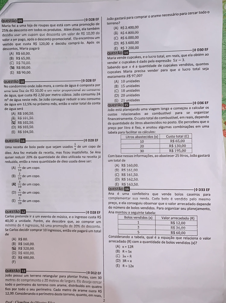 ◊ D28 EF João gastará para comprar o arame necessário para cercar todo o
Maria foi a uma loja de roupas que está com uma promoção de terreno?
25% de desconto em todos os produtos. Além disso, ela também (A) R$ 2.400,00
decidiu usar um cupom que desconta um valor de R$ 10,00 do (B) R$ 4.800,00
valor a ser pago, após o desconto promocional. Ela encontrou um (C) R$ 6.000,00
vestido que custa R$ 120,00 e decidiu comprá-lo. Após os (D) R$ 3.600,00
descontos, Maria pagará (E) R$ 7.200,00
|◊ D30 EF
(A) R$ 60,00. Questão 14
(B) R$ 65,00.
Maria vende cupcakes, e o lucro total, em reais, que ela obtém ao
(C) R$ 70,00. vender x cupcakes é dado pela expressão 5x-3.
(5) R$ 80,00. Sabendo que x é a quantidade de cupcakes vendidos, quantos
(E) R$ 90,00. cupcakes Maria precisa vender para que o lucro total seja
questão 10 ·|0 D28 EF exatamente R$ 97,00?
No condomínio onde João mora, a conta de água é composta por (A) 10 unidades
uma taxa fixa de R$ 50,00 é um valor proporcional ao consumo (B) 15 unidades (C) 18 unidades
de água, que custa R$ 2,50 por metro cúbico. João consumiu 24 (D) 20 unidades
m^3 de água neste mês. Se João conseguir reduzir o seu consumo (E) 21 unidades
de água em 12,5% no próximo mês, então o valor total da conta
de água será questão 15 |0 D36 EF
João está planejando uma viagem longa e começou a calcular os
(A) R$ 100,50.
(B) R$ 101,50. custos relacionados ao combustível para se organizar
financeiramente. O custo total do combustível, em reais, depende
(C) R$ 102,50. da quantidade de litros abastecidos no posto. Ele percebeu que o
(D) R$ 103,50. preço por litro é fixo, e anotou algumas combinações em uma
(E) R$ 104,50. tabculo
questão 11 |◊ D28 EF 
Uma receita de bolo pede que sejam usados  3/4  de um copo de
óleo. Ana fez metade da receita, mas ficou insatisfeita. Se Ana
quiser reduzir 20% da quantidade de óleo utilizada na receita já Com base nessas informações, ao abastecer 25 litros, João gastará
reduzida, então a nova quantidade de óleo usada deve ser: um total de
(A)  1/10  de um copo. (A) R$ 160,00.
(B) R$ 161,00.
(B)  2/10  de um copo. (D) R$ 162,50. (C) R$ 161,50.
8  3/10  de um copo. (E) R$ 163,50.
qUestão 16 |◊ D33 EF
(D)  4/10  de um copo. Ana é uma confeiteira que vende bolos caseiros para
complementar sua renda. Cada bolo é vendido pelo mesmo
(E)  5/10  de um copo. preço, e ela conseguiu observar que o valor arrecadado depende
do número de bolos vendidos. Para organizar seu planejamento,
questão 12 |◊ D28 EF Ana montou
Carlos pretende ir a um evento de música, e o ingresso custa R$
40,00 a unidade. Porém, ele descobre que, ao comprar um
mínimo de 4 ingressos, há uma promoção de 20% de desconto.
Se Carlos decidir comprar 10 ingressos, então ele pagará um total
de iderando a tabela, qual é a equação que relaciona o valor
(A) R$ 80. arrecadado (R) com a quantidade de bolos vendidos (x)?
(B) R$ 160,00.
( R$ 320,00. (A) x=12R
(D) R$ 400,00. (B) R=5x
(E) R$ 480,00. (C) 3x=R
(F) (D) 3R=x
(E) R=12x
questão 13 |◊ D12 EF
João possui um terreno retangular para plantar frutas, com 30
metros de comprimento e 20 metros de largura. Ele deseja cercar
todo o perímetro do terreno com arame, distribuído em quatro
fios por todo o seu perímetro. Cada metro de arame custa R$
12,00. Considerando o perímetro deste terreno, quanto, em reais,
2