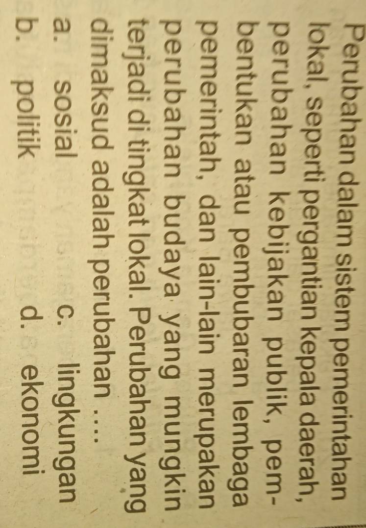 Perubahan dalam sistem pemerintahan
lokal, seperti pergantian kepala daerah,
perubahan kebijakan publik, pem-
bentukan atau pembubaran lembaga
pemerintah, dan lain-lain merupakan
perubahan budaya yang mungkin
terjadi di tingkat lokal. Perubahan yang
dimaksud adalah perubahan ....
a. sosial c. lingkungan
b. politik d. ekonomi