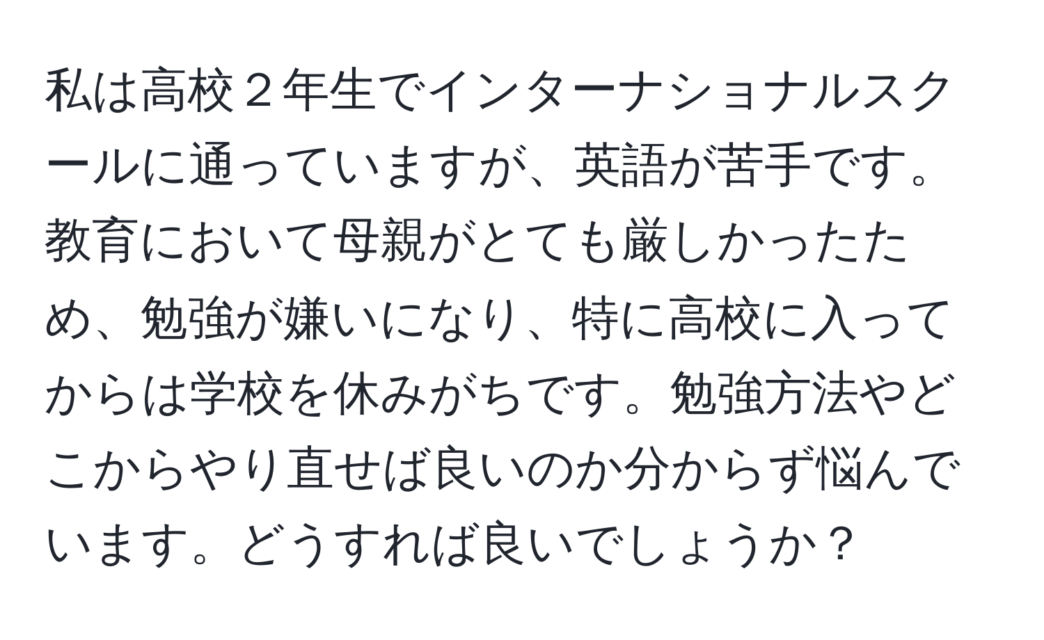 私は高校２年生でインターナショナルスクールに通っていますが、英語が苦手です。教育において母親がとても厳しかったため、勉強が嫌いになり、特に高校に入ってからは学校を休みがちです。勉強方法やどこからやり直せば良いのか分からず悩んでいます。どうすれば良いでしょうか？