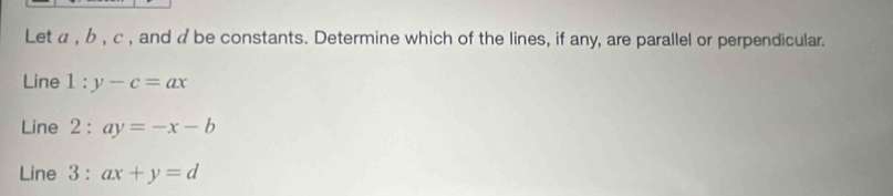 Let α , b , c , and a be constants. Determine which of the lines, if any, are parallel or perpendicular.
Line l:y-c=ax
Line 2:ay=-x-b
Line : 3 : ax+y=d