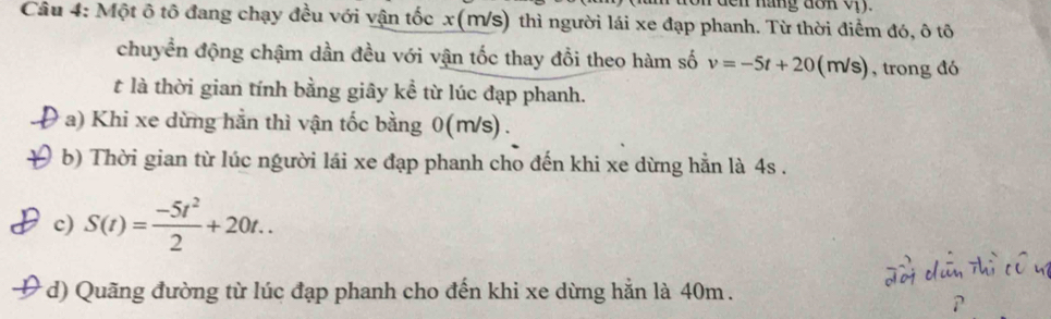 nang don oy .
Câu 4: Một ô tô đang chạy đều với vận tốc x(M/s) thì người lái xe đạp phanh. Từ thời điểm đó, ô tô
chuyển động chậm dần đều với vận tốc thay đổi theo hàm số v=-5t+20(m/s) , trong đó
t là thời gian tính bằng giây kể từ lúc đạp phanh.
a) Khi xe dừng hằn thì vận tốc bằng 0(m/s).
b) Thời gian từ lúc người lái xe đạp phanh cho đến khi xe dừng hằn là 4s.
c) S(t)= (-5t^2)/2 +20t.. 
* d) Quãng đường từ lúc đạp phanh cho đến khi xe dừng hẳn là 40m.