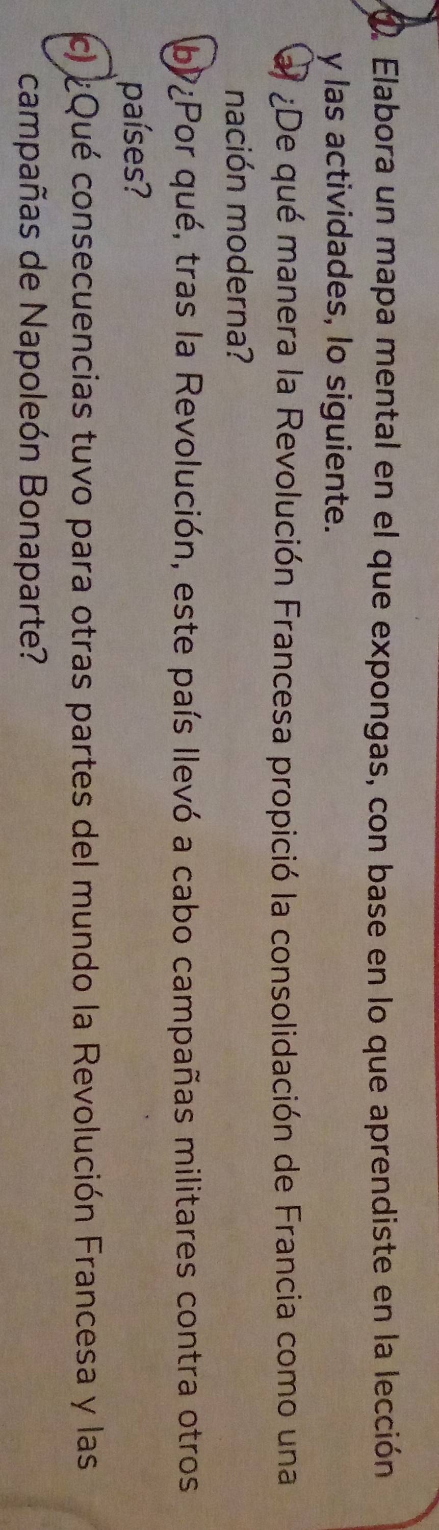 Elabora un mapa mental en el que expongas, con base en lo que aprendiste en la lección 
y las actividades, lo siguiente. 
al ¿De qué manera la Revolución Francesa propició la consolidación de Francia como una 
nación moderna? 
by ¿Por qué, tras la Revolución, este país llevó a cabo campañas militares contra otros 
países? 
c ¿Qué consecuencias tuvo para otras partes del mundo la Revolución Francesa y las 
campañas de Napoleón Bonaparte?