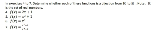 In exercises 4 to 7. Determine whether each of these functions is a bijection from R to R. Note : R
is the set of real numbers. 
4. f(x)=2x+1
5. f(x)=x^2+1
6. f(x)=x^3
7. f(x)= (x^2+1)/x^2+2 