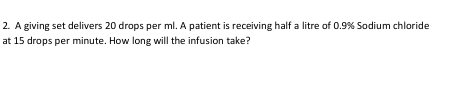 A giving set delivers 20 drops per ml. A patient is receiving half a litre of 0.9% Sodium chloride 
at 15 drops per minute. How long will the infusion take?